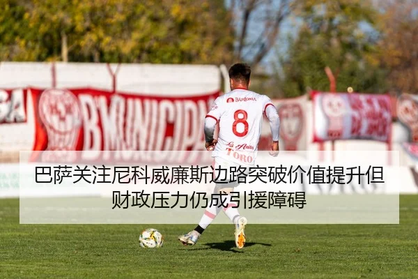 巴萨关注尼科威廉斯边路突破价值提升但财政压力仍成引援障碍